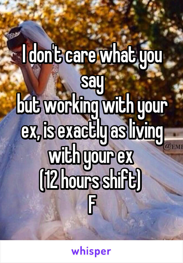 I don't care what you say
but working with your ex, is exactly as living with your ex 
(12 hours shift) 
F