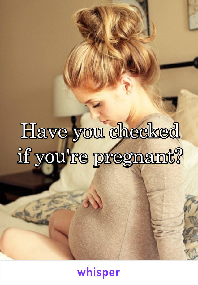 Have you checked if you're pregnant?