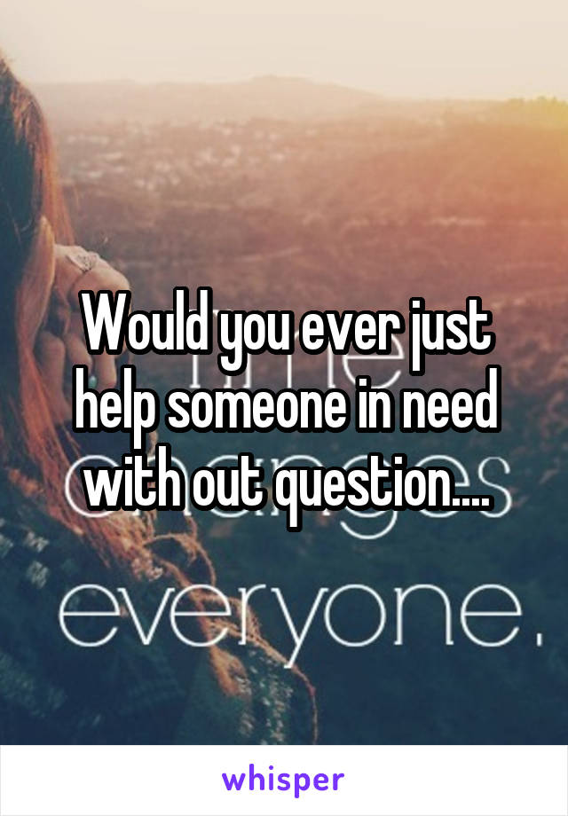 Would you ever just help someone in need with out question....