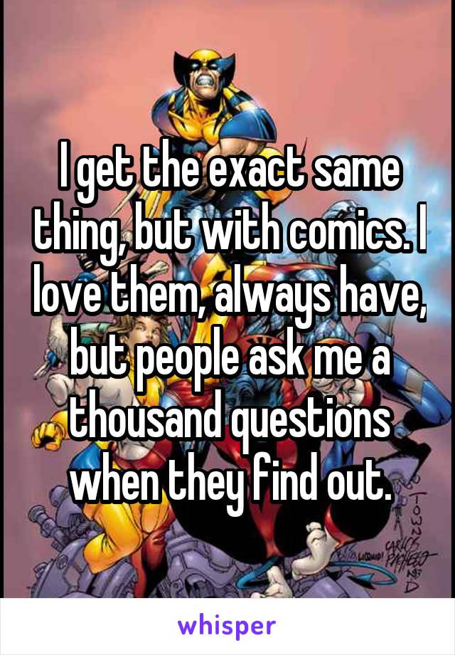I get the exact same thing, but with comics. I love them, always have, but people ask me a thousand questions when they find out.