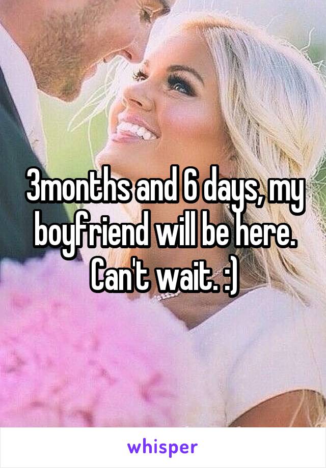 3months and 6 days, my boyfriend will be here. Can't wait. :)