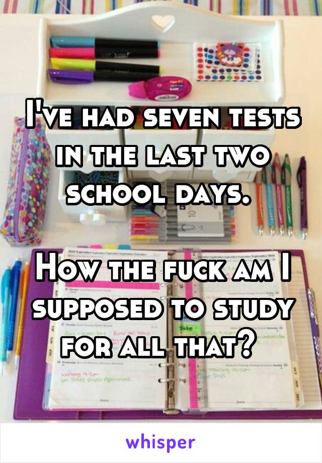 I've had seven tests in the last two school days. 

How the fuck am I supposed to study for all that? 