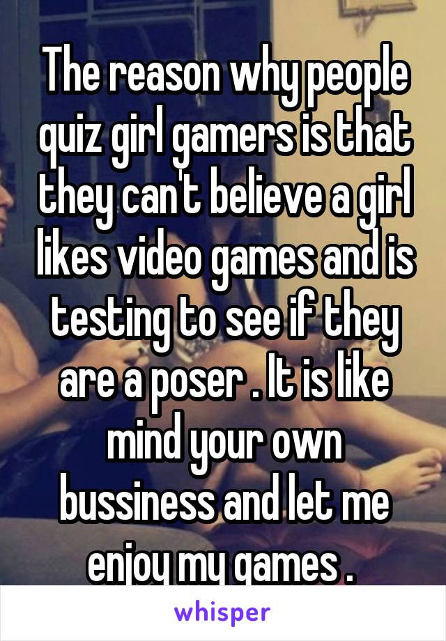 The reason why people quiz girl gamers is that they can't believe a girl likes video games and is testing to see if they are a poser . It is like mind your own bussiness and let me enjoy my games . 