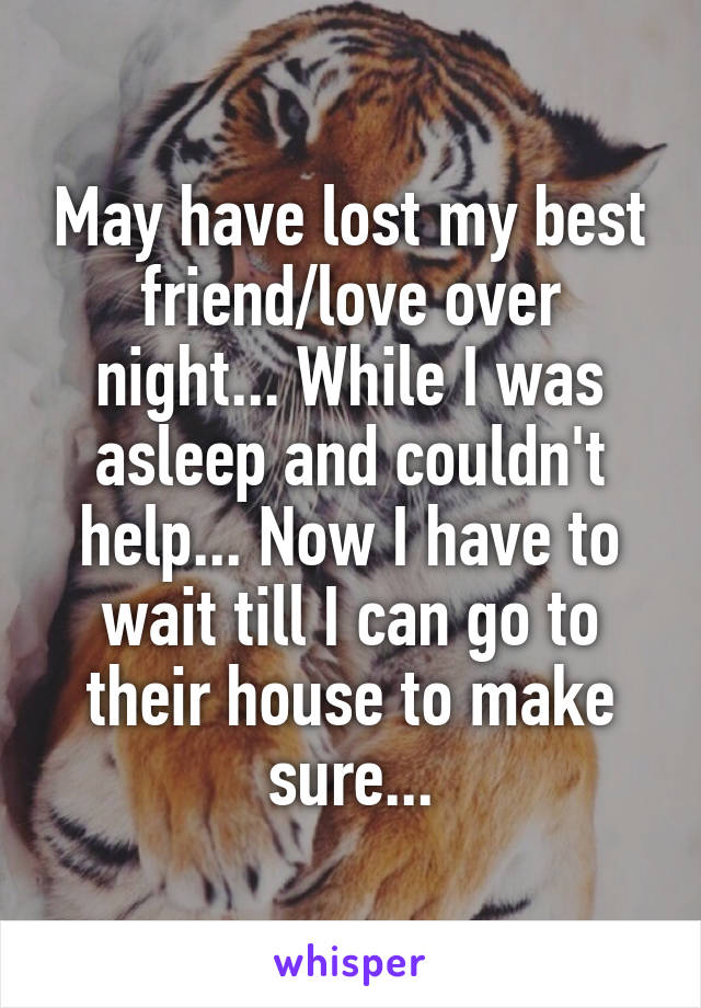 May have lost my best friend/love over night... While I was asleep and couldn't help... Now I have to wait till I can go to their house to make sure...