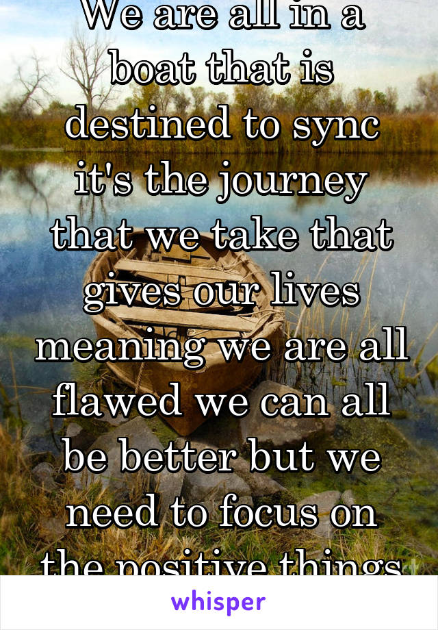 We are all in a boat that is destined to sync it's the journey that we take that gives our lives meaning we are all flawed we can all be better but we need to focus on the positive things and improve