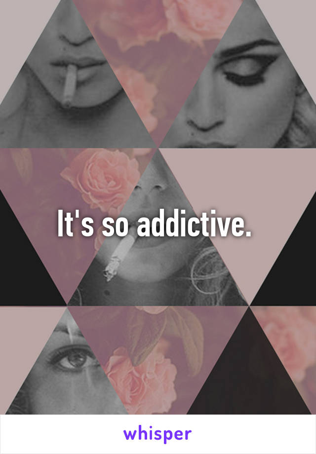 It's so addictive. 