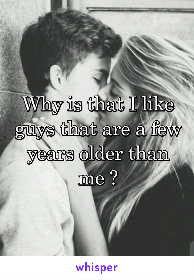 Why is that I like guys that are a few years older than me ?