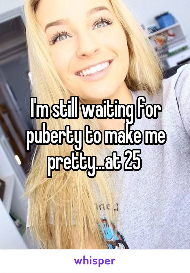 I'm still waiting for puberty to make me pretty...at 25 