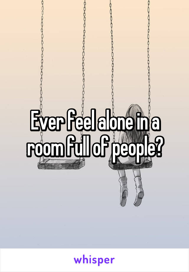 Ever feel alone in a room full of people?