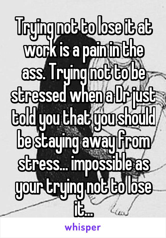 Trying not to lose it at work is a pain in the ass. Trying not to be stressed when a Dr just told you that you should be staying away from stress... impossible as your trying not to lose it...