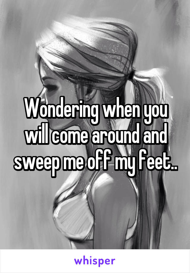 Wondering when you will come around and sweep me off my feet..