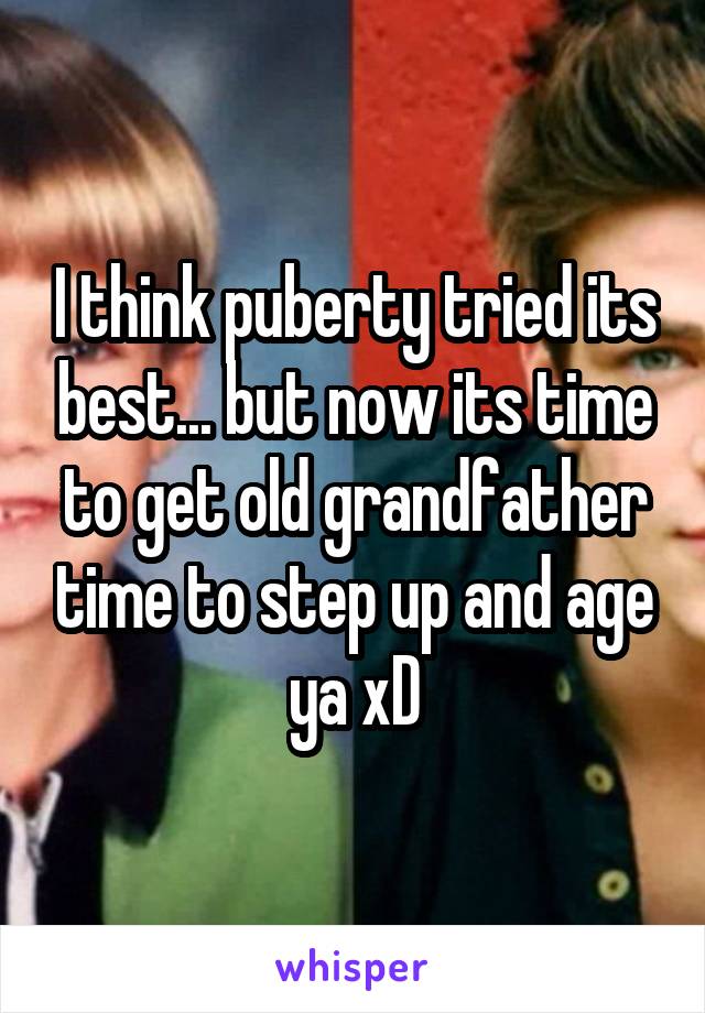 I think puberty tried its best... but now its time to get old grandfather time to step up and age ya xD