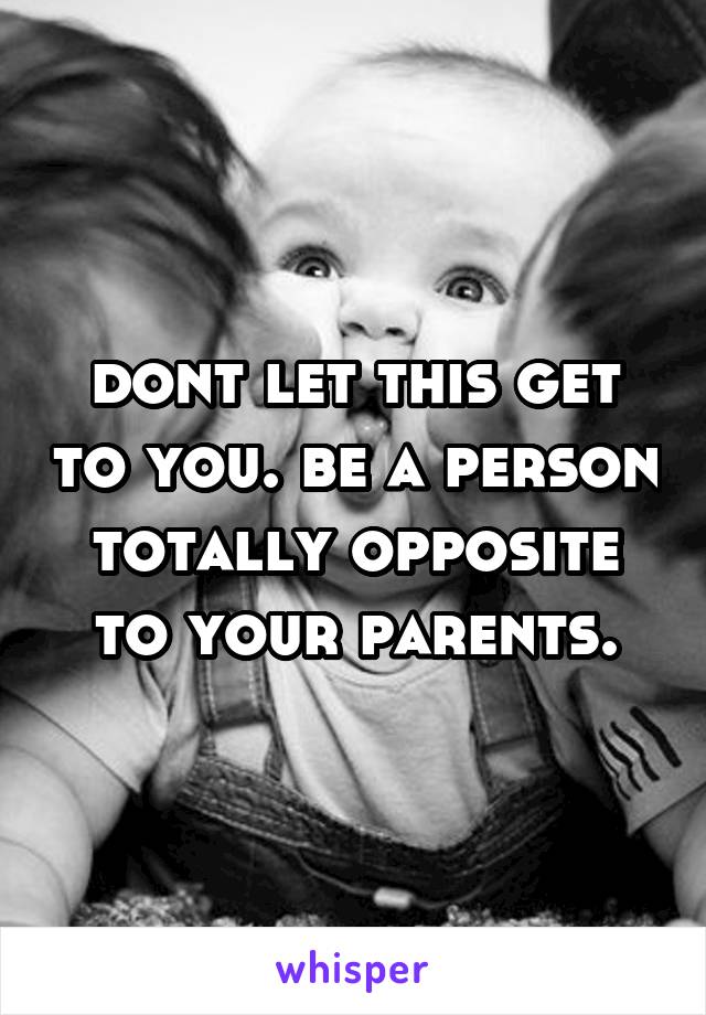 dont let this get to you. be a person totally opposite to your parents.