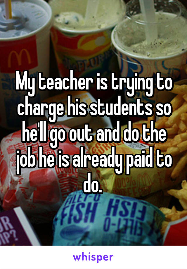 My teacher is trying to charge his students so he'll go out and do the job he is already paid to do. 