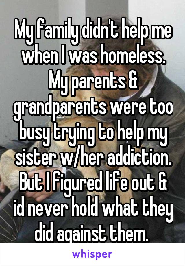 My family didn't help me when I was homeless. My parents & grandparents were too busy trying to help my sister w/her addiction. But I figured life out & id never hold what they did against them. 