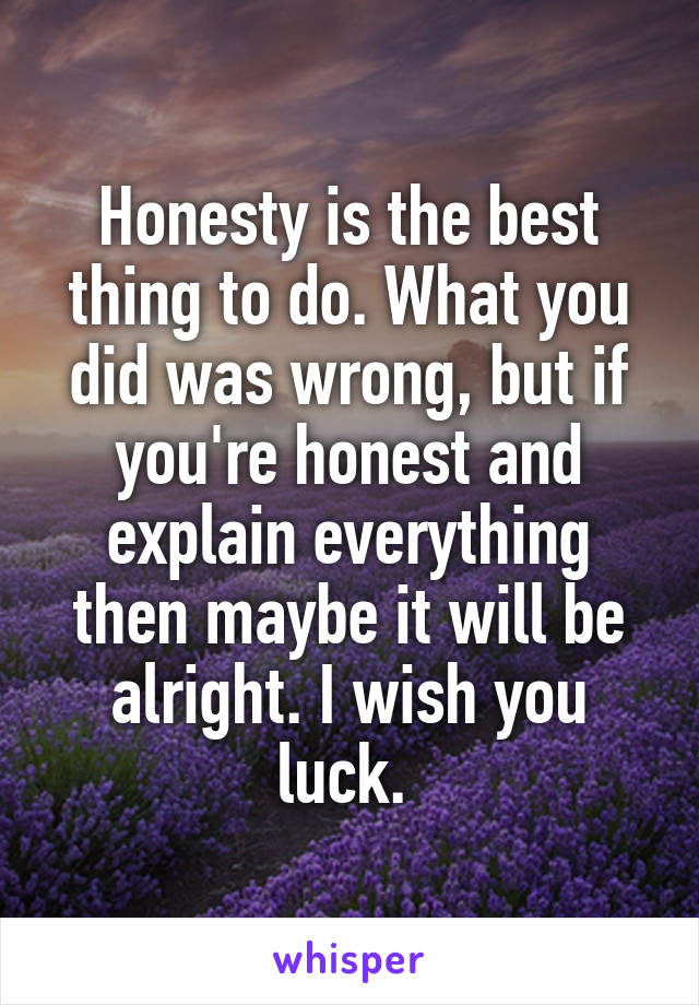 Honesty is the best thing to do. What you did was wrong, but if you're honest and explain everything then maybe it will be alright. I wish you luck. 