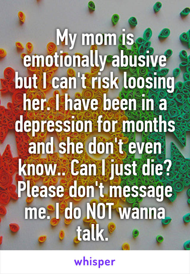 My mom is emotionally abusive but I can't risk loosing her. I have been in a depression for months and she don't even know.. Can I just die? Please don't message me. I do NOT wanna talk. 