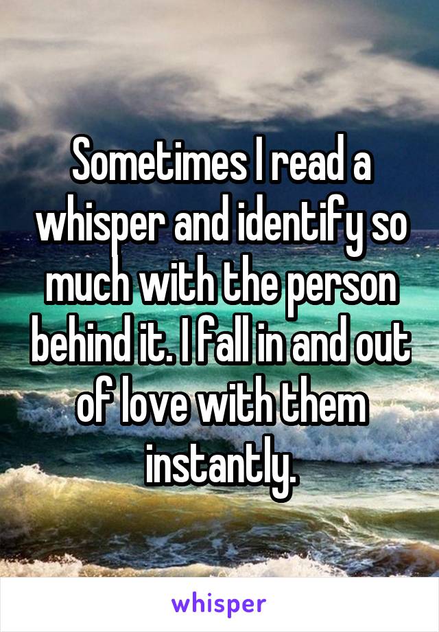 Sometimes I read a whisper and identify so much with the person behind it. I fall in and out of love with them instantly.