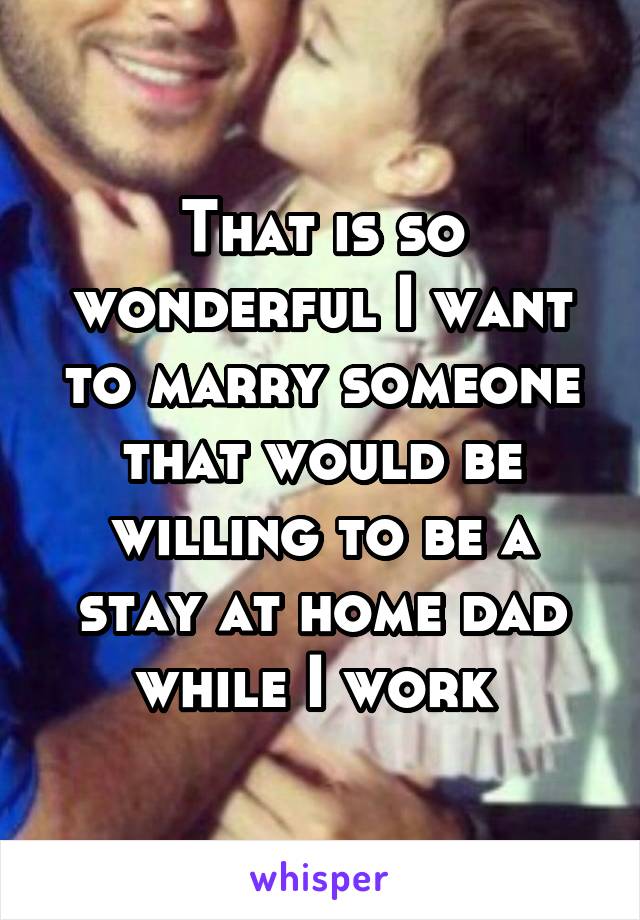 That is so wonderful I want to marry someone that would be willing to be a stay at home dad while I work 