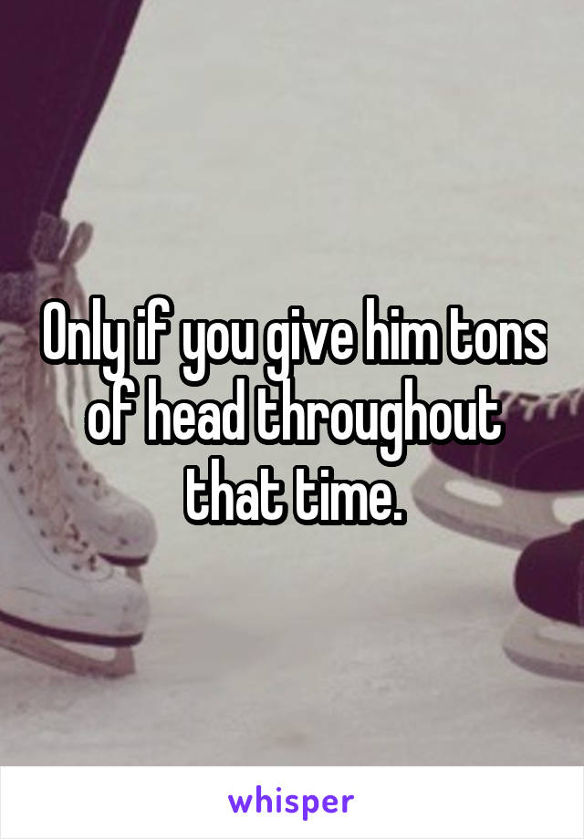 Only if you give him tons of head throughout that time.