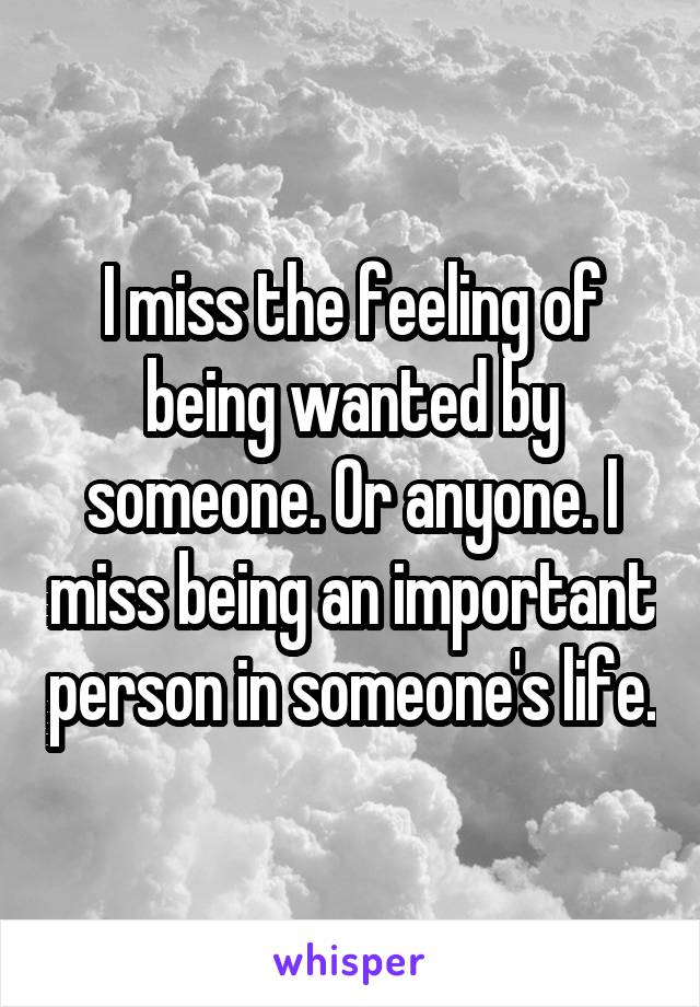 I miss the feeling of being wanted by someone. Or anyone. I miss being an important person in someone's life.