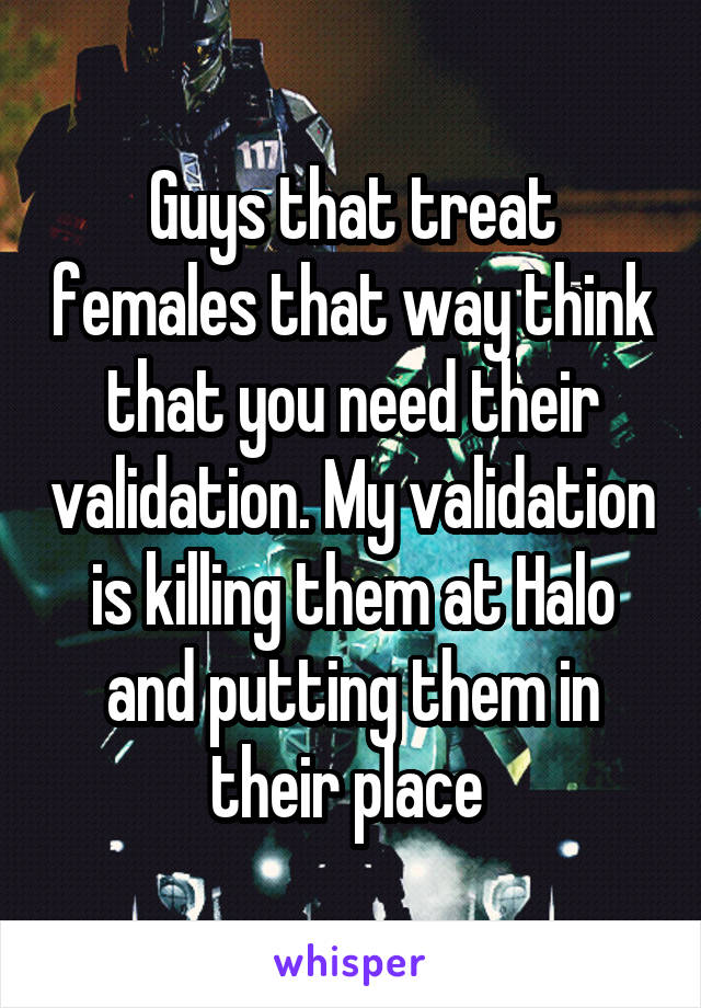 Guys that treat females that way think that you need their validation. My validation is killing them at Halo and putting them in their place 