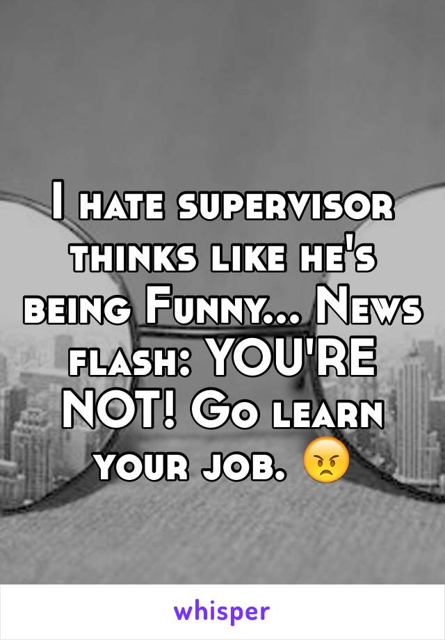 I hate supervisor thinks like he's being Funny... News flash: YOU'RE NOT! Go learn your job. 😠