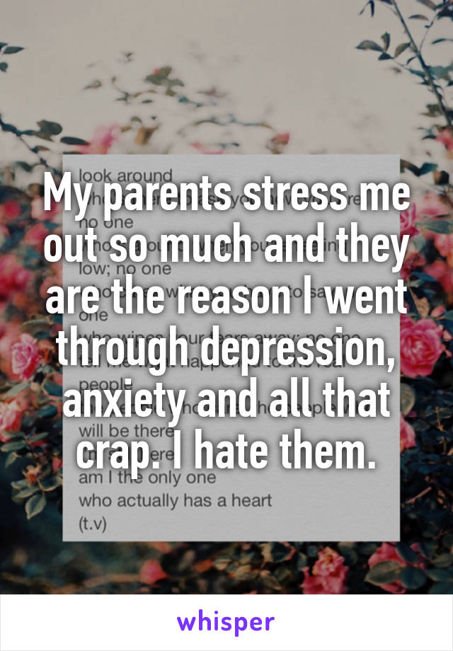 My parents stress me out so much and they are the reason I went through depression, anxiety and all that crap. I hate them.