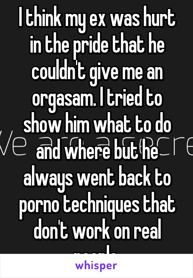 I think my ex was hurt in the pride that he couldn't give me an orgasam. I tried to show him what to do and where but he always went back to porno techniques that don't work on real people.