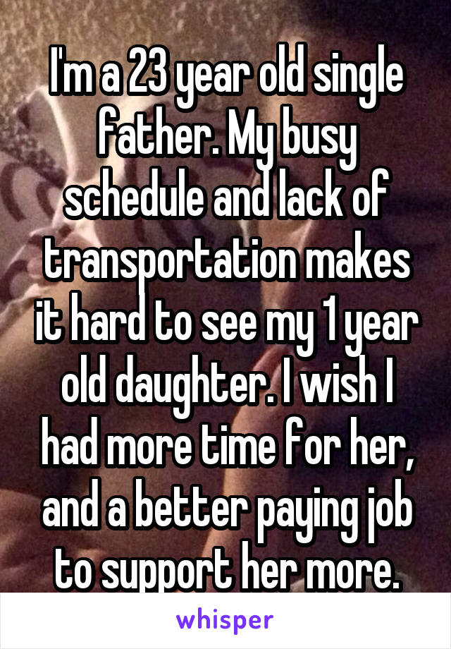 I'm a 23 year old single father. My busy schedule and lack of transportation makes it hard to see my 1 year old daughter. I wish I had more time for her, and a better paying job to support her more.