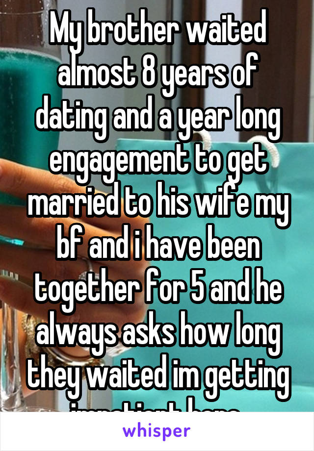 My brother waited almost 8 years of dating and a year long engagement to get married to his wife my bf and i have been together for 5 and he always asks how long they waited im getting impatient here 