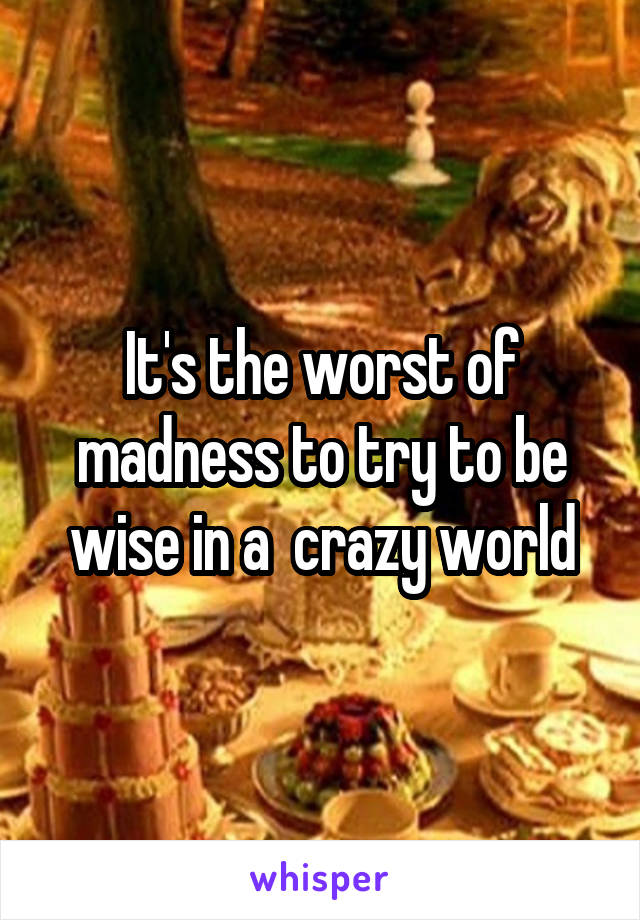 It's the worst of madness to try to be wise in a  crazy world