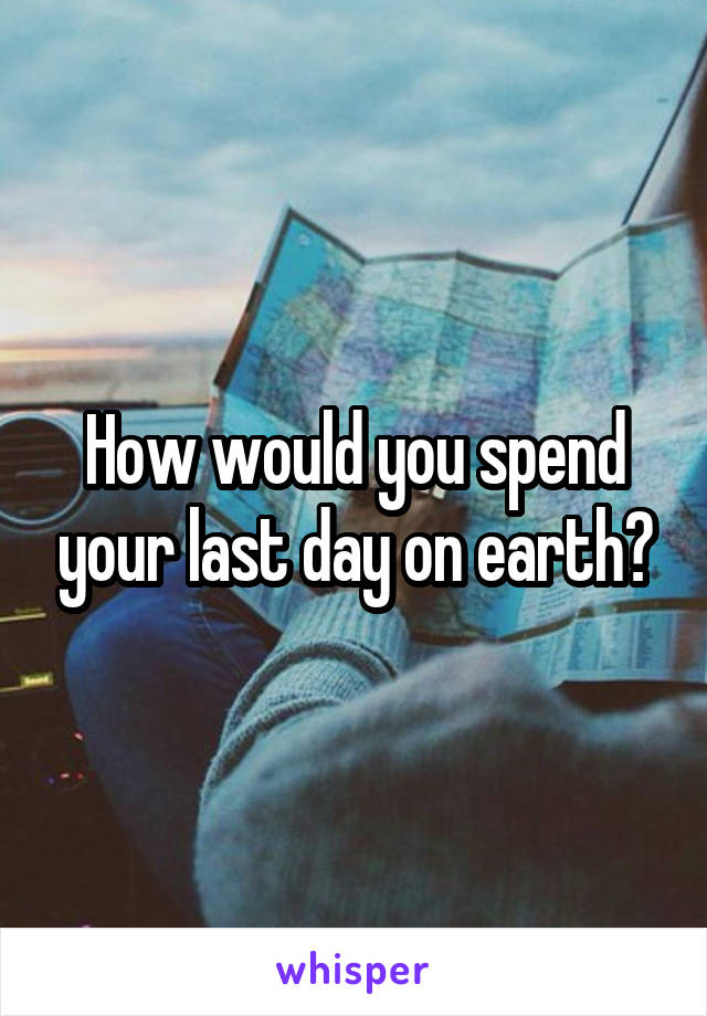 How would you spend your last day on earth?