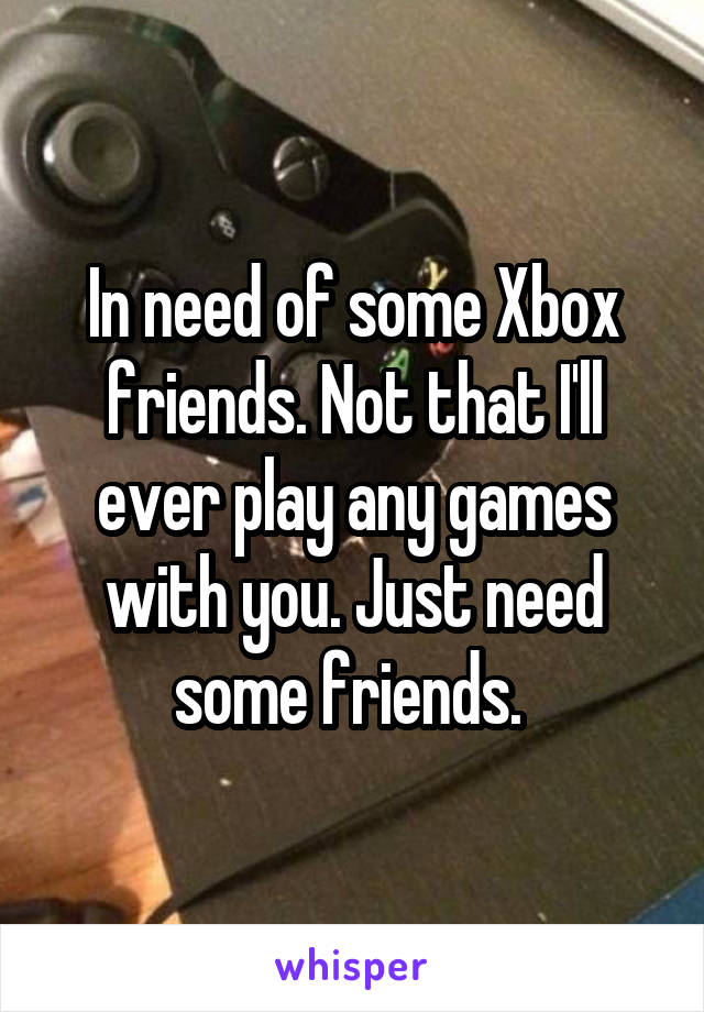 In need of some Xbox friends. Not that I'll ever play any games with you. Just need some friends. 