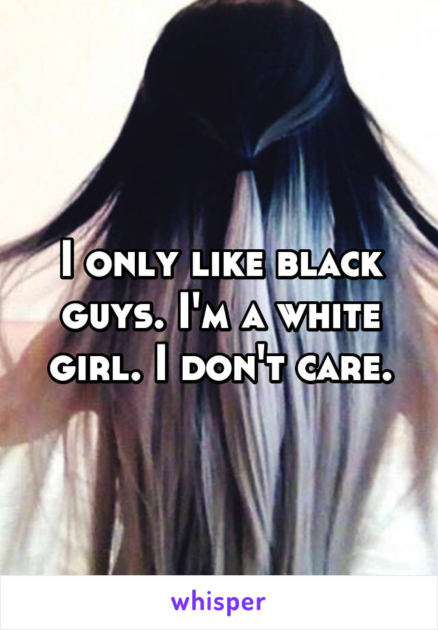 I only like black guys. I'm a white girl. I don't care.