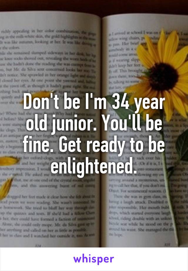 Don't be I'm 34 year old junior. You'll be fine. Get ready to be enlightened.