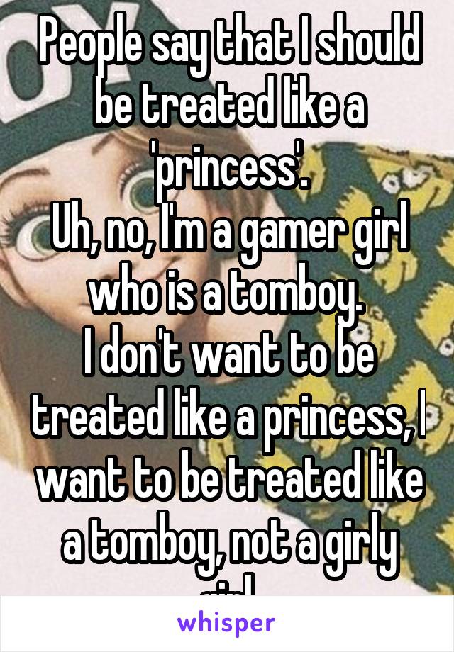 People say that I should be treated like a 'princess'.
Uh, no, I'm a gamer girl who is a tomboy. 
I don't want to be treated like a princess, I want to be treated like a tomboy, not a girly girl.