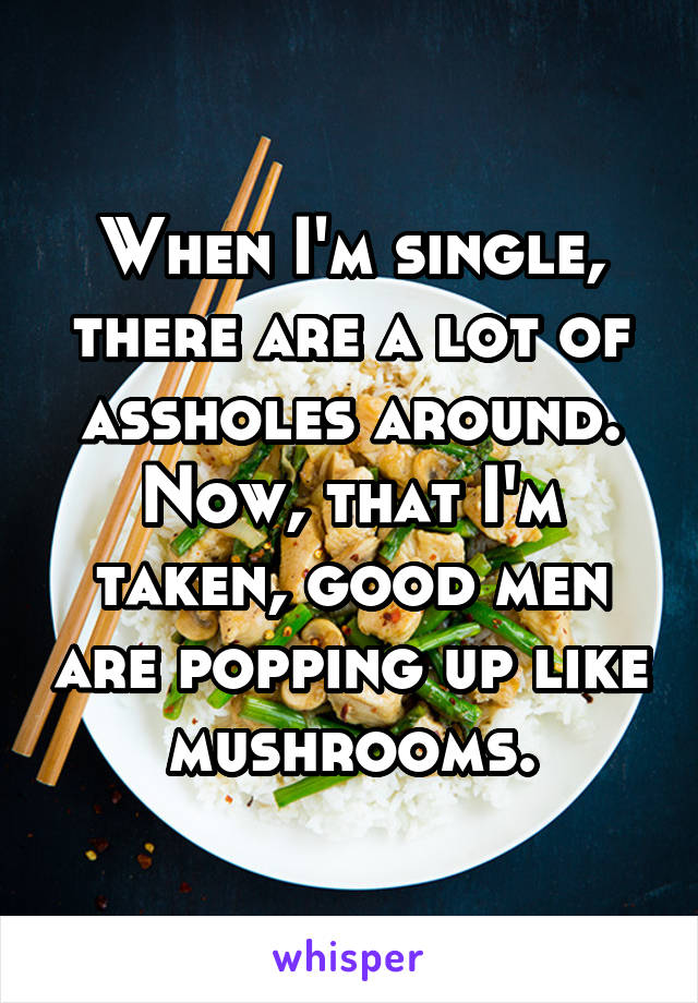 When I'm single, there are a lot of assholes around. Now, that I'm taken, good men are popping up like mushrooms.