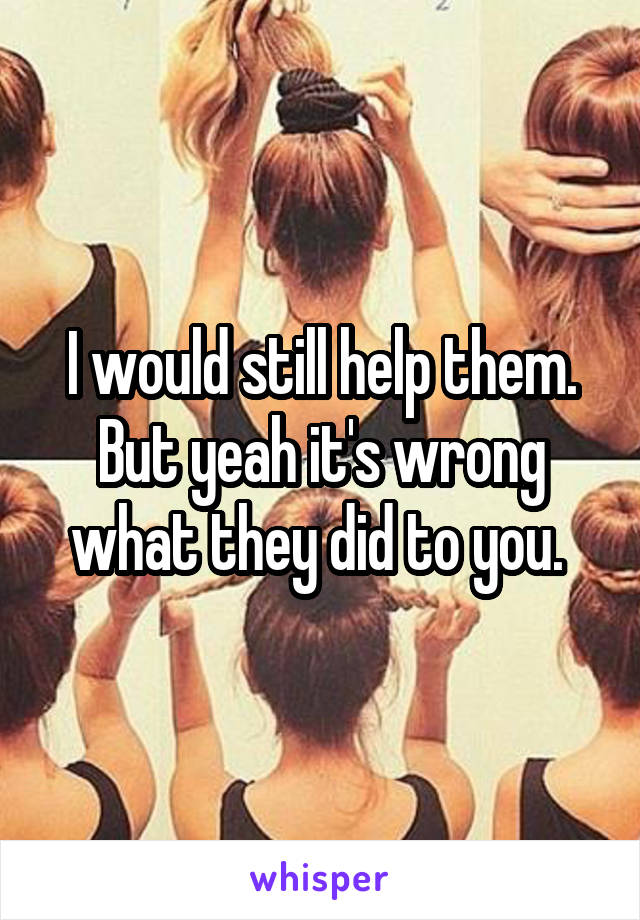 I would still help them. But yeah it's wrong what they did to you. 