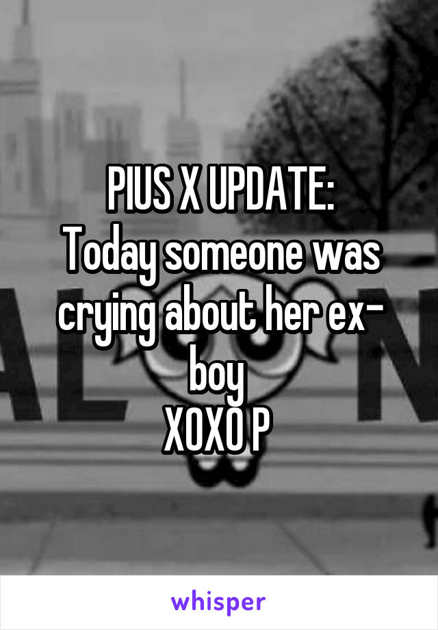 PIUS X UPDATE:
Today someone was crying about her ex- boy 
XOXO P 