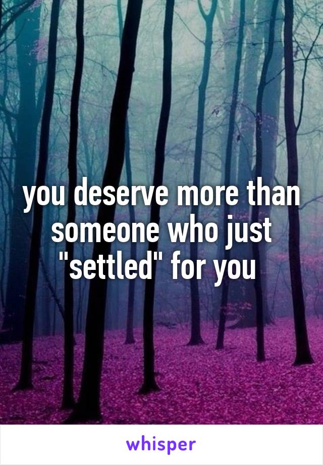 you deserve more than someone who just "settled" for you 