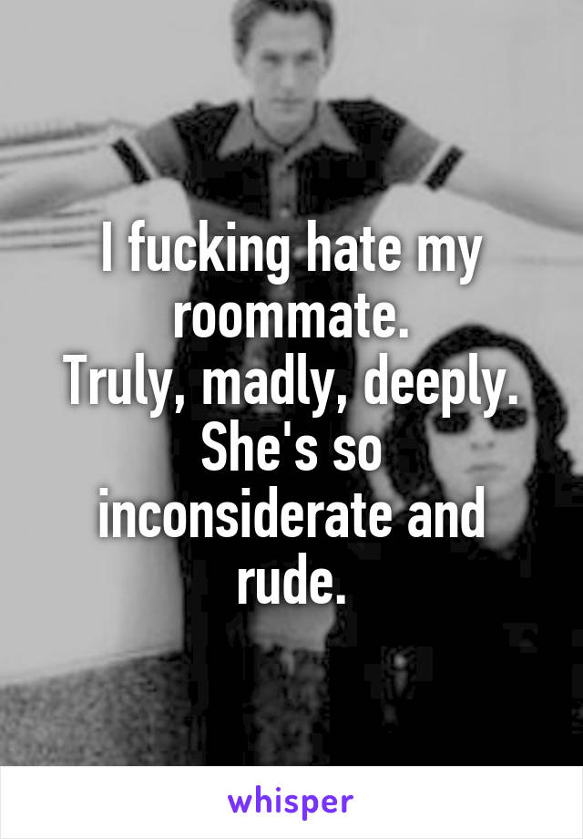 I fucking hate my roommate.
Truly, madly, deeply.
She's so inconsiderate and rude.