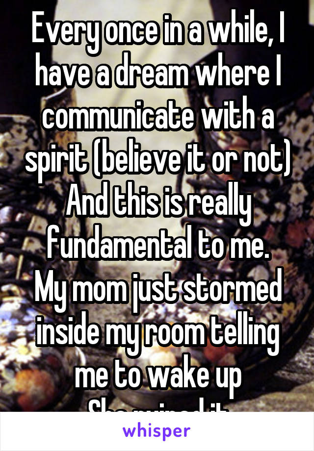 Every once in a while, I have a dream where I communicate with a spirit (believe it or not)
And this is really fundamental to me.
My mom just stormed inside my room telling me to wake up
She ruined it