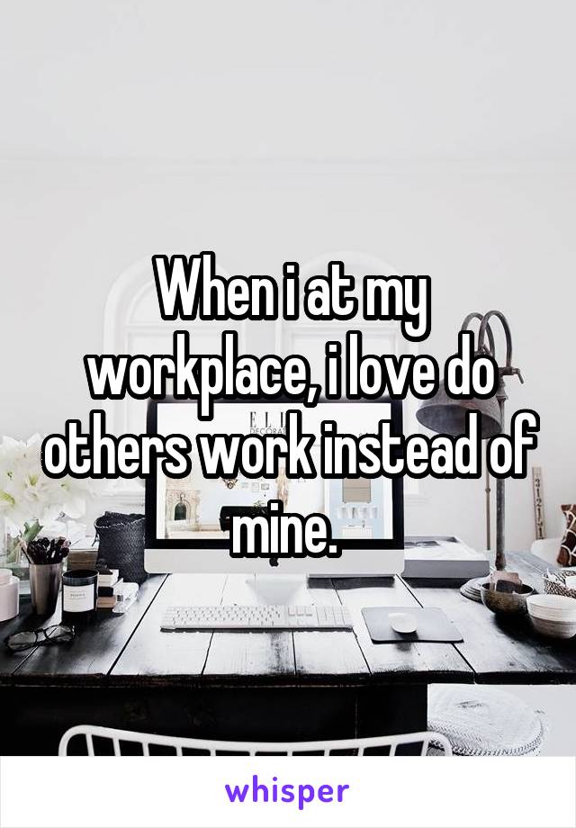 When i at my workplace, i love do others work instead of mine. 