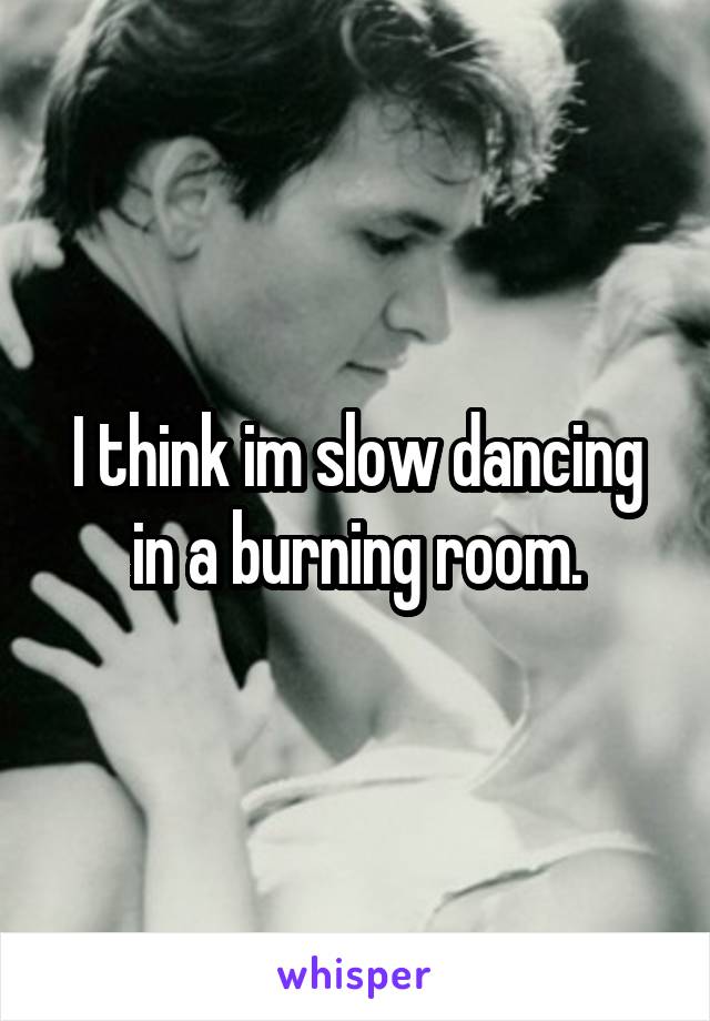 I think im slow dancing in a burning room.