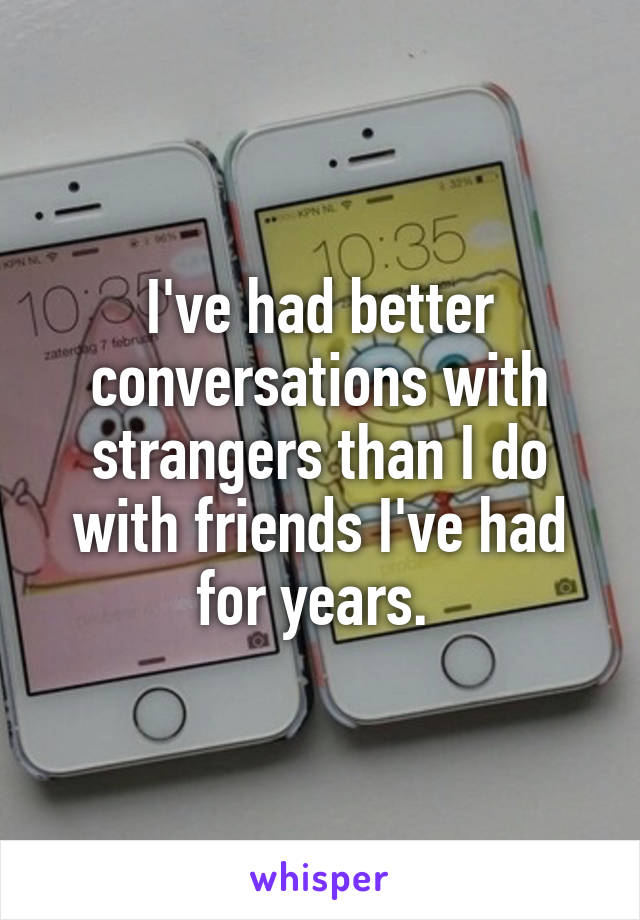 I've had better conversations with strangers than I do with friends I've had for years. 