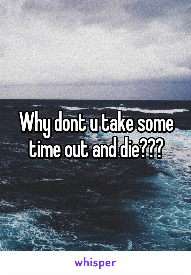 Why dont u take some time out and die???