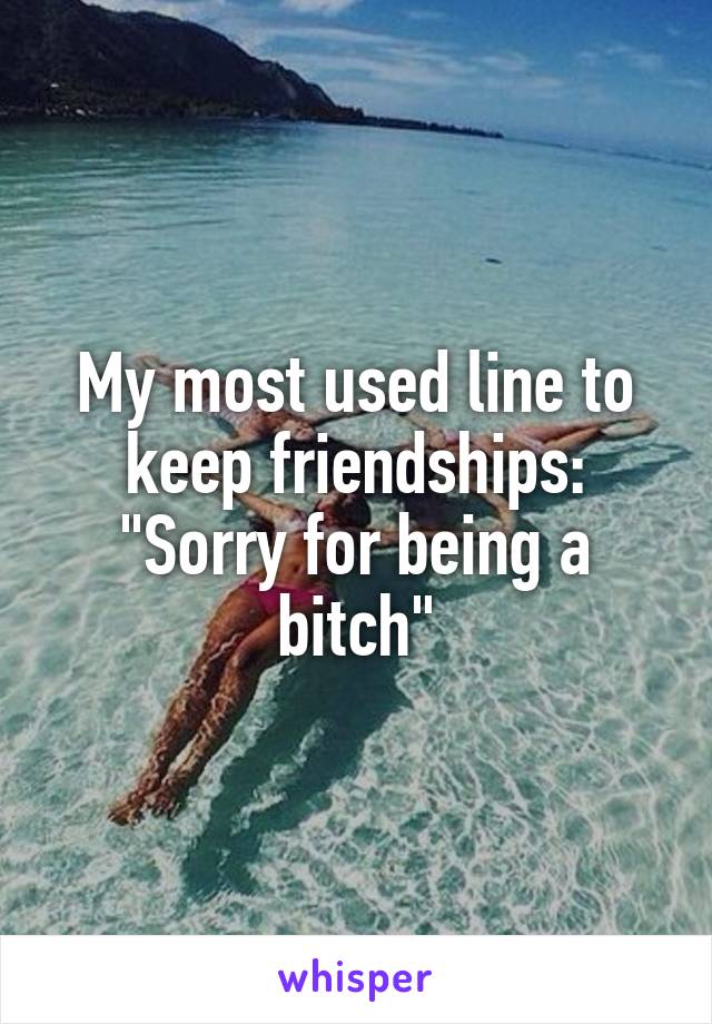 My most used line to keep friendships: "Sorry for being a bitch"