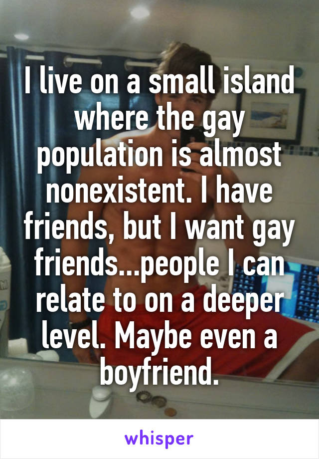 I live on a small island where the gay population is almost nonexistent. I have friends, but I want gay friends...people I can relate to on a deeper level. Maybe even a boyfriend.