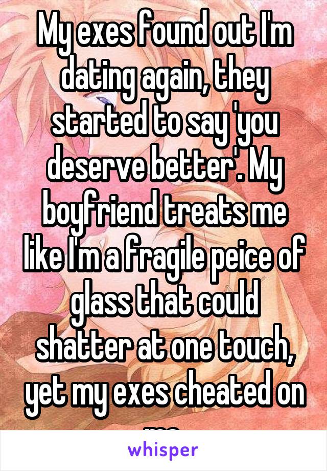 My exes found out I'm dating again, they started to say 'you deserve better'. My boyfriend treats me like I'm a fragile peice of glass that could shatter at one touch, yet my exes cheated on me.